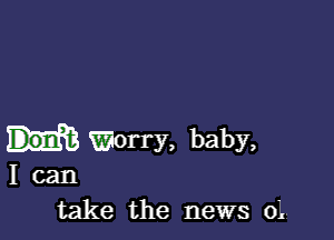 Worry, baby,
I can
take the news 0L