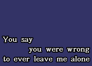 You say
you were wrong

to ever leave me alone