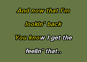 And now that I'm

lookin' back

You know I get the

feelin' that.