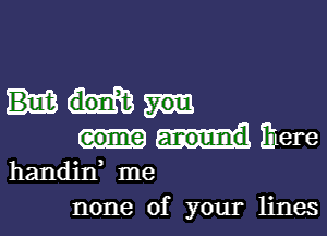 come around Ihere
handin me

none of your lines