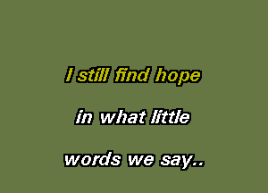 I still mad hope

in what little

words we say..