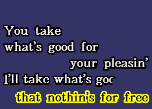 You take
What,s good for

your pleasin,
1,11 take What,s gm

1393me