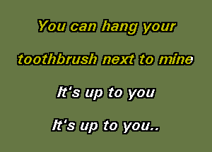 You can hang your

toothbrush next to mine
It's up to you

It's up to you..