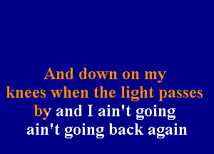 And down 011 my
knees When the light passes
by and I ain't going
ain't going back again