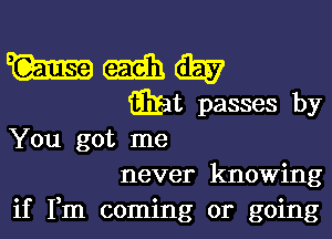 You got me
never knowing
if Fm coming or going