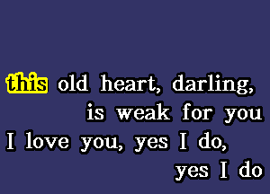 m old heart, darling,

is weak for you
I love you, yes I do,
yes I do