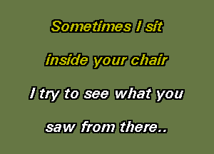 Sometimes I sit

inside your chair

I try to see what you

saw from there..
