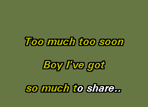 Too much too soon

Boy I've got

so much to share..