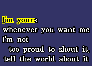 mmm

Whenever you want me
Fm not

too proud to shout it,
tell the world about it