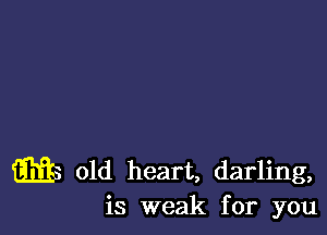 m9 old heart, darling,
is weak for you