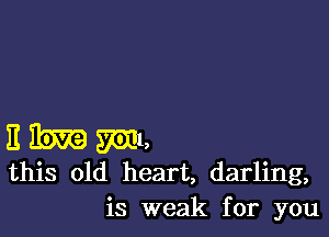 I! Rm m1,
this old heart, darling,
is weak for you