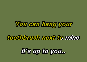 You can hang your

toothbrush next to mine

It's up to you..