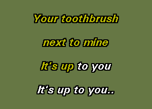 Your toothbrush
next to mine

It's up to you

It's up to you..