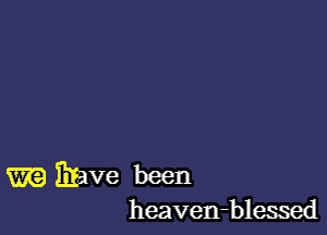 m Elave been
heaven-blessed