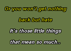 Or you won't get nothing

back but hate
It's those little things

that mean so much