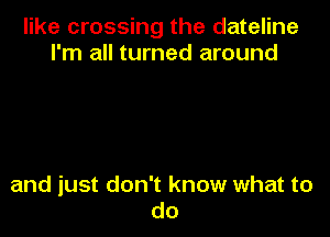 like crossing the dateline
I'm all turned around

and just don't know what to
do
