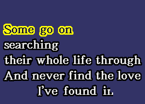 searching
their Whole life through
And never find the love

Fve f ound iL