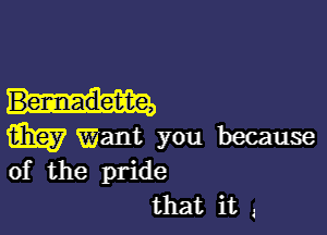 Bernadette,

m Want you because
of the pride

that it ,