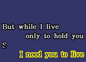 But While I live
only to hold you

3

11me