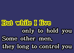 m H mm
only to hold you

Some other men,
they long to control you