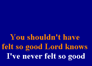 You shouldn't have
felt so good Lord knows
I've never felt so good