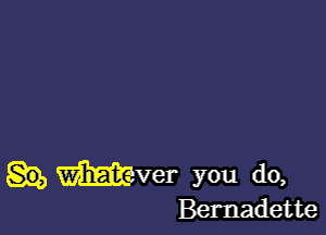 mver you do,
Bernadette