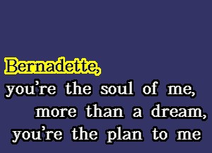 Bennadette,

you,re the soul of me,
more than a dream,
you,re the plan to me