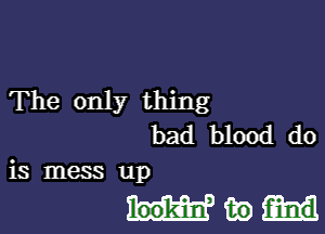 The only thing

bad blood do
is mess up

Mm