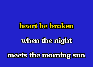 heart be broken
when the night

meets the morning sun