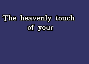 The heavenly touch
of your