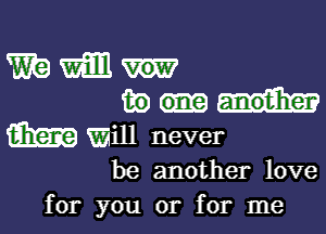 mam
fwm

m will never

be another love
for you or for me