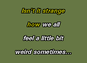 1312 't it strange

how we all
feel a Ettle bit

weird sometimes...