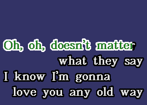 (135 W
What they say
I know Tm gonna

love you any old way