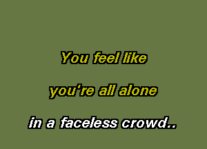 You feel like

you're all alone

in a faceless cro wd..