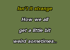 lsn 't it strange

How we all
get a Httle bit

weird sometimes.