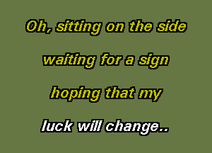 Oh, sitting on the side
waiting for a sign

hoping that my

luck will change..