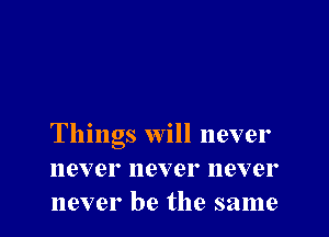 Things will never
never never never
never be the same