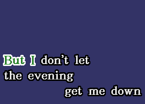 E donWL let
the evening
get me down