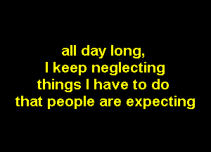 all day long,
I keep neglecting

things I have to do
that people are expecting