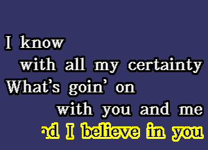 I kltlowr
With all my certainty
Whafs goin, on
With you and me

mmm