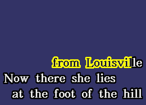 f-nom Louisvill e

Nowr there she lies
at the foot of the hill