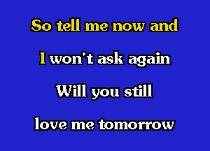 So tell me now and

I won't ask again

Will you still

love me tomorrow