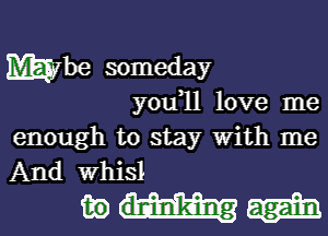 Wbe someday
you,ll love me

enough to stay With me
And Whisl

mm