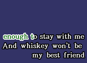 wilt) stay With me
And whiskey wonk be
my best friend