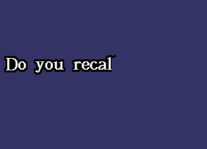 Do you recal