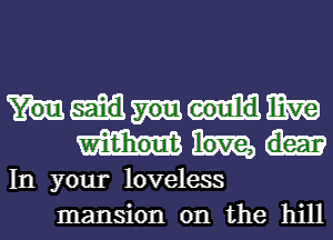 mm
In your loveless
mansion on the hill