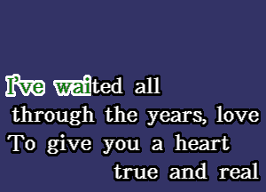 EV?) Waited all

through the years, love
To give you a heart
true and real