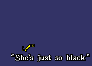 HI?)
c ,Shes just so black