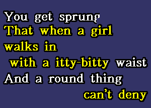 You get sprung
That When a girl

walks in

With a itty-bitty waist

And a round thing
can,t deny