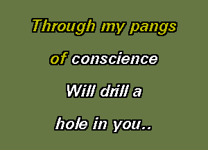 Through my pangs

of conscience
Will drill a

hole in you..